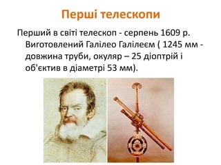 Перші телескопи
Перший в світі телескоп - серпень 1609 р.
Виготовлений Галілео Галілеєм ( 1245 мм -
довжина труби, окуляр – 25 діоптрій і
об'єктив в діаметрі 53 мм).
 