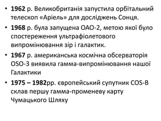 • 1962 р. Великобританія запустила орбітальний
телескоп «Аріель» для досліджень Сонця.
• 1968 р. була запущена ОАО-2, метою якої було
спостереження ультрафіолетового
випромінювання зір і галактик.
• 1967 р. американська космічна обсерваторія
OSO-3 виявила гамма-випромінювання нашої
Галактики
• 1975 – 1982рр. європейський супутник COS-В
склав першу гамма-променеву карту
Чумацького Шляху
 