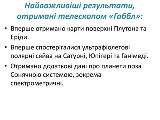 Найважливіші результати,
отримані телескопом «Габбл»:
• Вперше отримано карти поверхні Плутона та
Еріди.
• Вперше спостерігалися ультрафіолетові
полярні сяйва на Сатурні, Юпітері та Ганімеді.
• Отримано додаткові дані про планети поза
Сонячною системою, зокрема
спектрометричні.
 