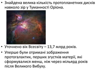 • Знайдена велика кількість протопланетних дисків
навколо зір у Туманності Оріона.
• Уточнено вік Всесвіту – 13,7 млрд років.
• Уперше були отримані зображення
протогалактик, перших згустків матерії, які
сформувалися менш, ніж через мільярд років
після Великого Вибуху.
 