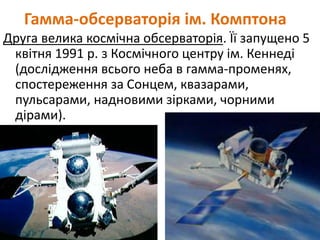 Гамма-обсерваторія ім. Комптона
Друга велика космічна обсерваторія. Її запущено 5
квітня 1991 р. з Космічного центру ім. Кеннеді
(дослідження всього неба в гамма-променях,
спостереження за Сонцем, квазарами,
пульсарами, надновими зірками, чорними
дірами).
 