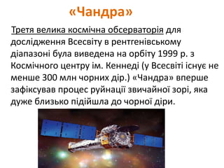 «Чандра»
Третя велика космічна обсерваторія для
дослідження Всесвіту в рентгенівському
діапазоні була виведена на орбіту 1999 р. з
Космічного центру ім. Кеннеді (у Всесвіті існує не
менше 300 млн чорних дір.) «Чандра» вперше
зафіксував процес руйнації звичайної зорі, яка
дуже близько підійшла до чорної діри.
 