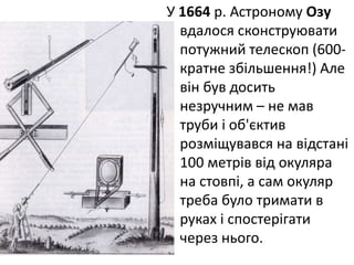 У 1664 р. Астроному Озу
вдалося сконструювати
потужний телескоп (600-
кратне збільшення!) Але
він був досить
незручним – не мав
труби і об'єктив
розміщувався на відстані
100 метрів від окуляра
на стовпі, а сам окуляр
треба було тримати в
руках і спостерігати
через нього.
 
