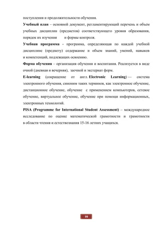 99
поступления и продолжительности обучения.
Учебный план – основной документ, регламентирующий перечень и объем
учебных дисциплин (предметов) соответствующего уровня образования,
порядок их изучения и формы контроля.
Учебная программа - программа, определяющая по каждой учебной
дисциплине (предмету) содержание и объем знаний, умений, навыков
и компетенций, подлежащих освоению.
Форма обучения – организация обучения и воспитания. Реализуется в виде
очной (дневная и вечерняя), заочной и экстернат форм.
E-learning (сокращение от англ. Electronic Learning) — система
электронного обучения, синоним таких терминов, как электронное обучение,
дистанционное обучение, обучение с применением компьютеров, сетевое
обучение, виртуальное обучение, обучение при помощи информационных,
электронных технологий.
PISA (Programme for International Student Assessment) – международное
исследование по оценке математической грамотности и грамотности
в области чтения и естествознания 15-16 летних учащихся.
 