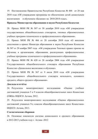 102
19. Постановление Правительства Республики Казахстан № 488 от 28 мая
2010 года «Об утверждении программы по обеспечению детей дошкольным
воспитанием и обучением «Балапан» на 2010-2014 годы».
Приказы Министерства образования и науки Республики Казахстан
20. Приказ МОН РК № 587 от 30 декабря 2010 года «Об утверждении
государственных общеобязательных стандартов, типовых образовательных
учебных программ технического и профессионального образования».
21. Приказ МОН РК № 466 от 28 сентября 2010 года «О внесении
дополнения в приказ Министра образования и науки Республики Казахстан
№ 587 от 29 ноября 2007 года «Об утверждении Типовых правил приема на
обучение в организациях образования, реализующих профессиональные
учебные программы технического и профессионального образования».
22. Приказ МОН РК № 628 от 28 октября 2008 года «Об утверждении
Государственного общеобязательного стандарта образования Республики
Казахстан «Дошкольное воспитание и обучение».
23. Приказ МОН РК № 367 от 9 июля 2010 года «Об утверждении
Государственного общеобязательного стандарта начального, основного
среднего, общего среднего образования».
Доклады и отчёты
24. Результаты мониторингового исследования «Оценка учебных
достижений учащихся 5 и 9 классов общеобразовательных школ Казахстана
(ОЖБ)» НЦОСО: Астана, 2012.
25. Результаты мониторингового исследования «Оценка образовательных
достижений учащихся 9-х классов общеобразовательных школ Казахстана»
НЦОСО: Астана, 2013.
Статистические сборники
26. Основные показатели системы дошкольного и среднего образования
в 2012-2013 учебном году г. Астана -2012
 