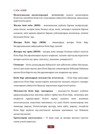 41
ГЛОСАРИЙ
Педагогикалық қызметкерлерді аттестаттау- педагог қызметкердің
біліктілік деңгейінің біліктілік талаптарына сәйкестігін айқындау мақсатында
жүргізілетін рәсім.
Жалпы ішкі өнім- (ЖІӨ) – экономикалық жүйенің барлық өндірушілері,
оның ішінде, көтерме және бөлшек сауда, көлік, өнімдерге салынған барлық
салықтан, өнім құнына кірмеген барлық субсидияларды қоспағанда, өнімнің
бағасынан бөлек құн.
Жоғары білім беру (ЖББ) – мамандарды жоғары білім беру
бағдарламасымен дайындайтын білім беру деңгейі.
Жоғары оқу орны (ЖОО) – жоғары және жоғары білімнен кейінгі кәсіптік
білім беру бағдарламаларын жүзеге асыратын, ғылыми зерттеулер жүргізетін
жоғары кәсіптік оқу орны (институт, академия, университет).
Гимназия – білім алушылардың бейімділігі мен қабілетіне сәйкес бастауыш,
негізгі орта және жалпы орта білім берудің гуманитарлық бейіндері бойынша
жалпы білім беретін оқу бағдарламаларын іске асыратын оқу орны.
Білім беру ұйымдарын мемлекеттік аттестаттау – білім беру ұйымдары
көрсететін білім беру қызметтерінің мемлекеттік жалпыға міндетті стандарт
талаптарына сәйкестігін бақылау мақсатымен жүргізілетін рәсім.
Мемлекеттік білім беру тапсырысы - мемлекеттік бюджет есебінен
қаржыландырылатын мектепке дейінгі тәрбие мен білім беру, экономика мен
өндірістің сұраныстарын білікті жұмыс күшімен және қоғамның
интеллектуалды әлеуетімен қамтамасыз ету үшін білікті қызметкерлер мен
мамандар даярлау, біліктіліктерін арттыру және қайта даярлау, сондай-ақ
білім беру жүйесін оқу-әдістемелік жағынан қамтамасыз ету бойынша
қызметтер көлемі.
Ересектердің сауаттылығы – 15 және одан да жоғары жастағы сауатты
халық үлесін көрсетеді.
 