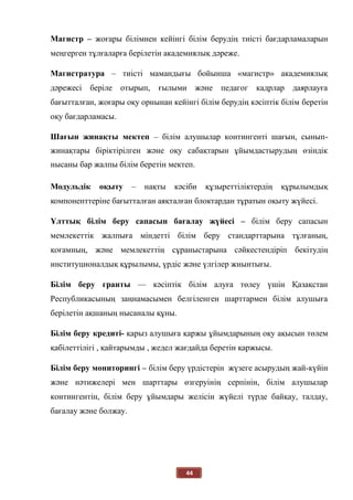 44
Магистр – жоғары білімнен кейінгі білім берудің тиісті бағдарламаларын
меңгерген тұлғаларға берілетін академиялық дәреже.
Магистратура – тиісті мамандығы бойынша «магистр» академиялық
дәрежесі беріле отырып, ғылыми және педагог кадрлар даярлауға
бағытталған, жоғары оқу орнынан кейінгі білім берудің кәсіптік білім беретін
оқу бағдарламасы.
Шағын жинақты мектеп – білім алушылар контингенті шағын, сынып-
жинақтары біріктірілген және оқу сабақтарын ұйымдастырудың өзіндік
нысаны бар жалпы білім беретін мектеп.
Модульдік оқыту – нақты кәсіби құзыреттіліктердің құрылымдық
компоненттеріне бағытталған аяқталған блоктардан тұратын оқыту жүйесі.
Ұлттық білім беру сапасын бағалау жүйесі – білім беру сапасын
мемлекеттік жалпыға міндетті білім беру стандарттарына тұлғаның,
қоғамның, және мемлекеттің сұраныстарына сәйкестендіріп бекітудің
институционалдық құрылымы, үрдіс және үлгілер жиынтығы.
Білім беру гранты — кәсіптік білім алуға төлеу үшін Қазақстан
Республикасының заңнамасымен белгіленген шарттармен білім алушыға
берілетін ақшаның нысаналы құны.
Білім беру кредиті- қарыз алушыға қаржы ұйымдарының оқу ақысын төлем
қабілеттілігі , қайтарымды , жедел жағдайда беретін қаржысы.
Білім беру мониторингі – білім беру үрдістерін жүзеге асырудың жай-күйін
және нәтижелері мен шарттары өзгеруінің серпінін, білім алушылар
контингентін, білім беру ұйымдары желісін жүйелі түрде байқау, талдау,
бағалау және болжау.
 