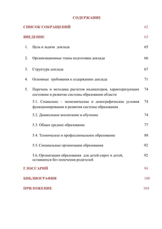 61
СОДЕРЖАНИЕ
СПИСОК СОКРАЩЕНИЙ 62
ВВЕДЕНИЕ 63
1. Цель и задачи доклада 65
2. Организационные этапы подготовки доклада 66
3. Структура доклада 67
4. Основные требования к содержанию доклада 71
5. Перечень и методика расчетов индикаторов, характеризующих
состояние и развитие системы образования области
74
5.1. Социально – экономические и демографические условия
функционирования и развития системы образования
74
5.2. Дошкольное воспитание и обучение 74
5.3. Общее среднее образование 77
5.4. Техническое и профессиональное образование 88
5.5. Специальные организации образования 92
5.6. Организации образования для детей-сирот и детей,
оставшихся без попечения родителей
92
ГЛОССАРИЙ 94
БИБЛИОГРАФИЯ 100
ПРИЛОЖЕНИЕ 104
 