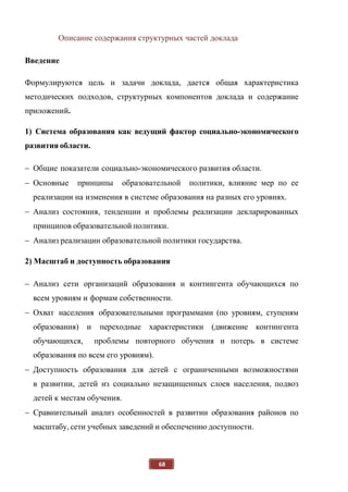 68
Описание содержания структурных частей доклада
Введение
Формулируются цель и задачи доклада, дается общая характеристика
методических подходов, структурных компонентов доклада и содержание
приложений.
1) Система образования как ведущий фактор социально-экономического
развития области.
 Общие показатели социально-экономического развития области.
 Основные принципы образовательной политики, влияние мер по ее
реализации на изменения в системе образования на разных его уровнях.
 Анализ состояния, тенденции и проблемы реализации декларированных
принципов образовательной политики.
 Анализ реализации образовательной политики государства.
2) Масштаб и доступность образования
 Анализ сети организаций образования и контингента обучающихся по
всем уровням и формам собственности.
 Охват населения образовательными программами (по уровням, ступеням
образования) и переходные характеристики (движение контингента
обучающихся, проблемы повторного обучения и потерь в системе
образования по всем его уровням).
 Доступность образования для детей с ограниченными возможностями
в развитии, детей из социально незащищенных слоев населения, подвоз
детей к местам обучения.
 Сравнительный анализ особенностей в развитии образования районов по
масштабу, сети учебных заведений и обеспечению доступности.
 