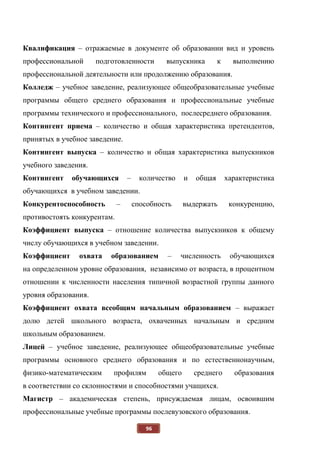 96
Квалификация – отражаемые в документе об образовании вид и уровень
профессиональной подготовленности выпускника к выполнению
профессиональной деятельности или продолжению образования.
Колледж – учебное заведение, реализующее общеобразовательные учебные
программы общего среднего образования и профессиональные учебные
программы технического и профессионального, послесреднего образования.
Контингент приема – количество и общая характеристика претендентов,
принятых в учебное заведение.
Контингент выпуска – количество и общая характеристика выпускников
учебного заведения.
Контингент обучающихся – количество и общая характеристика
обучающихся в учебном заведении.
Конкурентоспособность – способность выдержать конкуренцию,
противостоять конкурентам.
Коэффициент выпуска – отношение количества выпускников к общему
числу обучающихся в учебном заведении.
Коэффициент охвата образованием – численность обучающихся
на определенном уровне образования, независимо от возраста, в процентном
отношении к численности населения типичной возрастной группы данного
уровня образования.
Коэффициент охвата всеобщим начальным образованием – выражает
долю детей школьного возраста, охваченных начальным и средним
школьным образованием.
Лицей – учебное заведение, реализующее общеобразовательные учебные
программы основного среднего образования и по естественнонаучным,
физико-математическим профилям общего среднего образования
в соответствии со склонностями и способностями учащихся.
Магистр – академическая степень, присуждаемая лицам, освоившим
профессиональные учебные программы послевузовского образования.
 