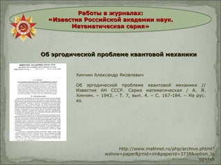 Работы в журналах:Работы в журналах:
«Известия Российской академии наук.«Известия Российской академии наук.
Математическая серия»Математическая серия»
Об эргодической проблеме квантовой механикиОб эргодической проблеме квантовой механики
http://www.mathnet.ru/php/archive.phtml?
wshow=paper&jrnid=im&paperid=3738&option_la
ng=rus
Хинчин Александр Яковлевич
Об эргодической проблеме квантовой механики //
Известия АН СССР. Серия математическая / А. Я.
Хинчин. – 1943. - Т. 7, вып. 4. – С. 167-184. – На рус.
яз.
 