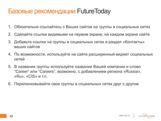 32 client.fut.ru
Базовые рекомендации FutureToday
1. Обязательно ссылайтесь с Ваших сайтов на группы в социальных сетях
2. Сделайте ссылки видимыми на первом экране, на каждом экране сайта
3. Добавьте ссылки на группы в социальных сетях в раздел «Контакты»
ваших сайтов
4. По возможности, используйте на сайте расширенный виджет социальных
сетей
5. В названии группы используйте название Вашей компании и слово
“Career” или “Careers”, возможно, с добавлением региона «Russia»,
«Ru», «CIS» и т.п.
6. Перелинковывайте свои группы в социальных сетях друг с другом
 