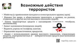  Убийства (с применением холодного и огнестрельного оружия, ядов).
 Взрывы (во дворе, в общественном транспорте, в зданиях, на рынках,
стадионах и в других местах массового скопления людей).
 Захват транспортных средств с пассажирами (самолетов, автобусов,
автомобилей).
 Захват заложников (похищения людей).
 Поджоги, угрозы по телефону, шантаж.
 Отравление водоисточников, продуктов.
 Акции с использованием оружия массового поражения, отравляющих
веществ, электромагнитных и кибернетических средств (как возможная
реальность)
 