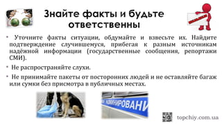  Уточните факты ситуации, обдумайте и взвесьте их. Найдите
подтверждение случившемуся, прибегая к разным источникам
надёжной информации (государственные сообщения, репортажи
СМИ).
 Не распространяйте слухи.
 Не принимайте пакеты от посторонних людей и не оставляйте багаж
или сумки без присмотра в публичных местах.
 