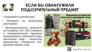  Сохраняйте спокойствие.
 Отойдите на безопасное
расстояние.
 Незамедлительно позвоните
по телефону 101, 102, сообщите
о подозрительном предмете
находящемуся поблизости офи-
циальному лицу - водителю,
проводнику, стюардессе, сот-
руднику охраны и др.
 