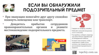 При эвакуации помогайте друг другу спокойно
покинуть помещение или транспорт.
 Дождитесь прибытия сотрудников
правоохранительных органов и укажите
местонахождение подозрительного предмета.
 