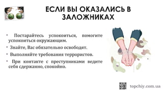  Постарайтесь успокоиться, помогите
успокоиться окружающим.
 Знайте, Вас обязательно освободят.
 Выполняйте требования террористов.
 При контакте с преступниками ведите
себя сдержанно, спокойно.
 