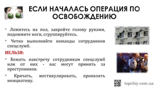  Ложитесь на пол, закройте голову руками,
подожмите ноги, сгруппируйтесь.
 Четко выполняйте команды сотрудников
спецслужб.
НЕЛЬЗЯ:
 Бежать навстречу сотрудникам спецслужб
или от них - вас могут принять за
преступников.
 Кричать, жестикулировать, проявлять
инициативу.
 