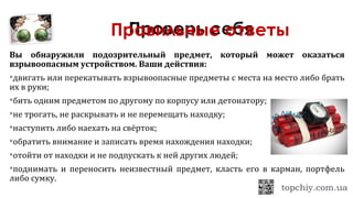 Вы обнаружили подозрительный предмет, который может оказаться
взрывоопасным устройством. Ваши действия:
двигать или перекатывать взрывоопасные предметы с места на место либо брать
их в руки;
бить одним предметом по другому по корпусу или детонатору;
не трогать, не раскрывать и не перемещать находку;
наступить либо наехать на свёрток;
обратить внимание и записать время нахождения находки;
отойти от находки и не подпускать к ней других людей;
поднимать и переносить неизвестный предмет, класть его в карман, портфель
либо сумку.
Правильные ответы
 