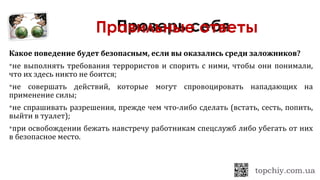 Какое поведение будет безопасным, если вы оказались среди заложников?
не выполнять требования террористов и спорить с ними, чтобы они понимали,
что их здесь никто не боится;
не совершать действий, которые могут спровоцировать нападающих на
применение силы;
не спрашивать разрешения, прежде чем что-либо сделать (встать, сесть, попить,
выйти в туалет);
при освобождении бежать навстречу работникам спецслужб либо убегать от них
в безопасное место.
Правильные ответы
 