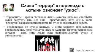  Террористы - крайне жестокие люди, которые любыми способами
хотят запугать нас. Все они - преступники, хотя очень часто
"прячутся" за красивыми словами. Но этим словам нельзя верить.
 Террористов не нужно бояться. С ними борются специальные
подразделения, правительства всех государств. Против терроризма
сегодня - весь мир, люди всех национальностей, стран и
континентов.
 