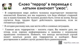  В современном мире любого человека подстерегает множество
опасностей. Конечно, все мы надеемся, что беда обойдет стороной
нас и наших близких. Но человек должен быть готов ко всему. Когда
случится беда, трудно будет действовать правильно, если не
готовиться заранее.
 Я сегодня расскажу вам, как вести себя в сложных ситуациях.
 Главная цель террористов – посеять страх. Вы можете дать им
отпор, если хорошо информированы и знакомы с основными
правилами готовности. Помните, что иногда несчастный случай
может казаться делом рук террористов и наоборот. Ваше
реагирование в любом случае должно быть равнозначным.
 