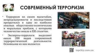 Терроризм по своим масштабам,
непредсказуемости и последствиям
превратился в одну из наиболее
опасных общественно-политических
и моральных проблем, с которыми
человечество вошло в XXI столетие.
 Эксперты-террологи выделяют
около 200 видов современной
террористической деятельности.
Основными из них являются:
 