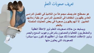 ‫تعمل‬‫ل‬‫ا‬ ‫صعوابت‬ ‫يف‬‫ر‬‫تع‬
‫الدراسي‬ ‫الفصل‬ ‫في‬ ‫التالميذ‬ ‫من‬ ‫مجموعة‬ ‫يصف‬ ‫عام‬ ‫مصطلح‬ ‫هو‬
‫زمالئهم‬ ‫بقية‬ ‫عن‬ ‫الدراسي‬ ‫التحصيل‬ ‫في‬ ‫انخفاضا‬ ‫يظهرون‬ ‫العادي‬
‫المتصلة‬ ‫العمليات‬ ‫بعض‬ ‫في‬ ‫صعوبة‬ ‫يظهرون‬ ‫أنهم‬ ‫إال‬ ‫العاديين‬
‫بالتعلم‬
‫العقلية‬ ‫اإلعاقة‬ ‫ذوو‬ ‫التعلم‬ ‫صعوبات‬ ‫حاالت‬ ‫من‬ ‫ويستبعد‬
‫والبصر‬ ‫السمع‬ ‫وعيوب‬ ‫بأمراض‬ ‫والمصابون‬ ‫انفعاليا‬ ‫والمضطربون‬
‫مباشرا‬ ‫سببا‬ ‫تكون‬ ‫قد‬ ‫اعاقتهم‬ ‫أن‬ ‫حيث‬ ‫ذلك‬ ‫المتعددة‬ ‫اإلعاقات‬ ‫وذوو‬
‫منها‬ ‫يعانون‬ ‫التي‬ ‫للصعوبات‬
 