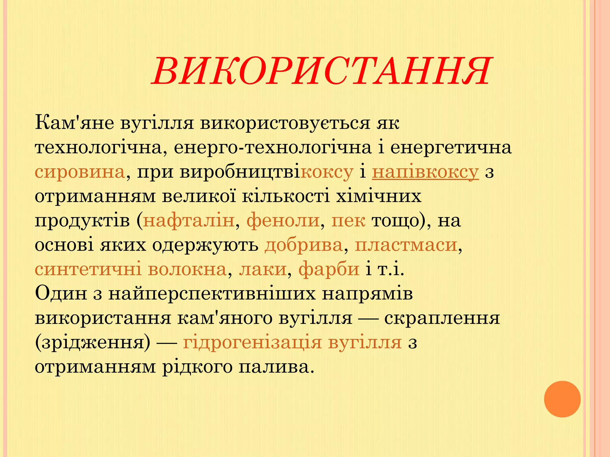 ВИКОРИСТАННЯ
Кам'яне вугілля використовується як
технологічна, енерго-технологічна і енергетична 
сировина, при виробництвікоксу і напівкоксу з
отриманням великої кількості хімічних
продуктів (нафталін, феноли, пек тощо), на
основі яких одержують добрива, пластмаси, 
синтетичні волокна, лаки, фарби і т.і.
Один з найперспективніших напрямів
використання кам'яного вугілля — скраплення
(зрідження) — гідрогенізація вугілля з
отриманням рідкого палива.
 