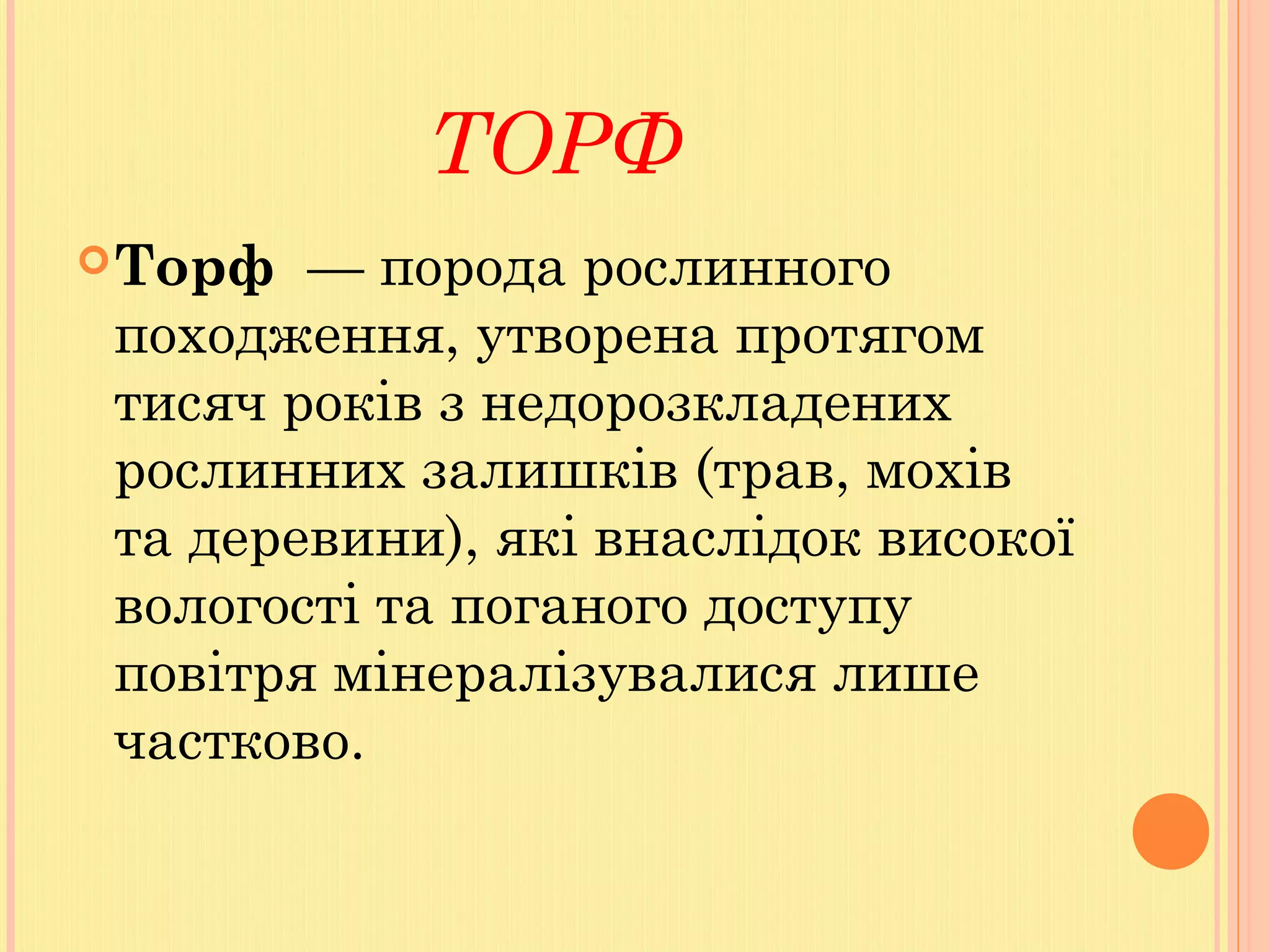 ТОРФ
Торф  — порода рослинного
походження, утворена протягом
тисяч років з недорозкладених
рослинних залишків (трав, мохів
та деревини), які внаслідок високої
вологості та поганого доступу
повітря мінералізувалися лише
частково.
 
