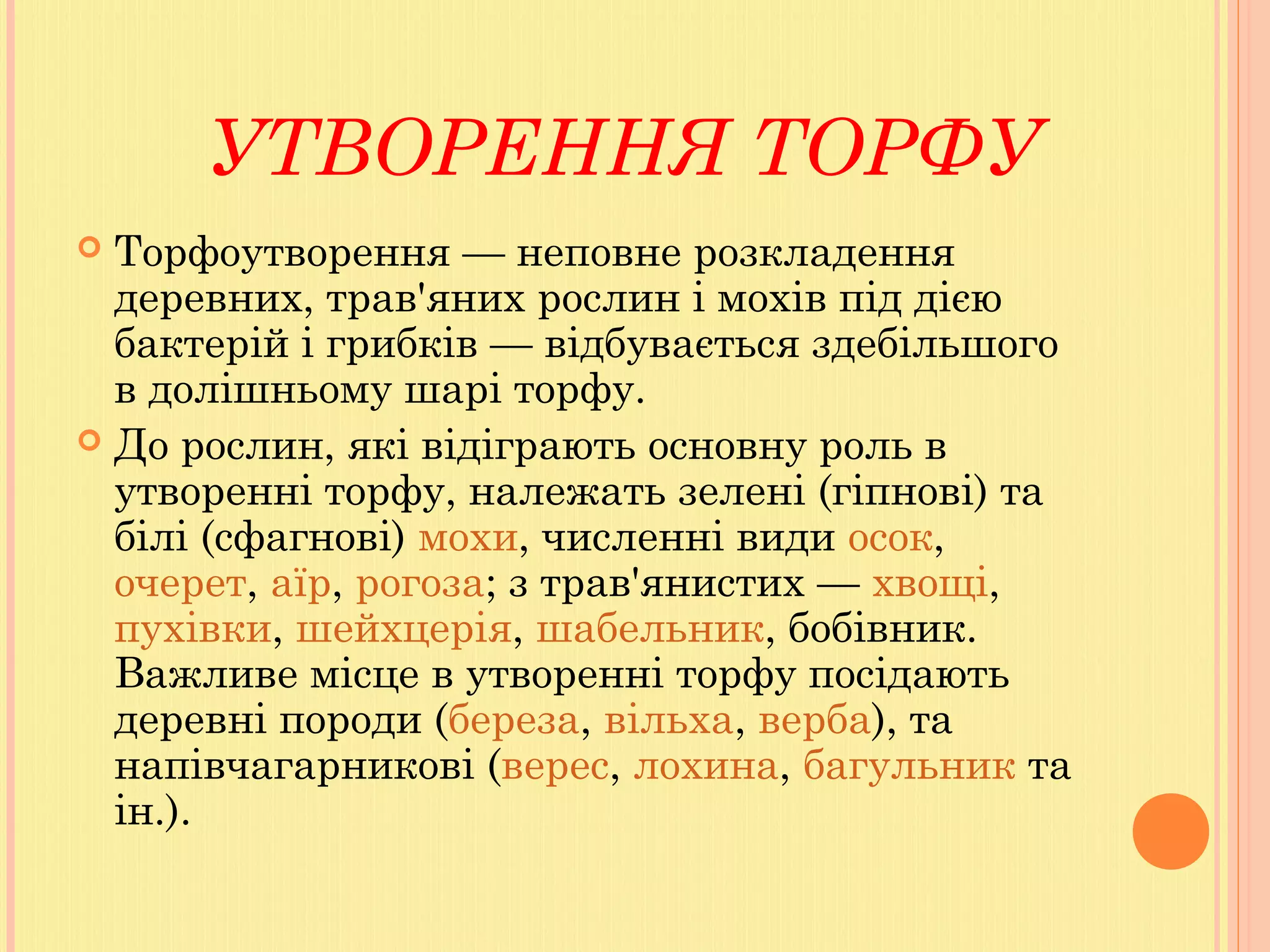 УТВОРЕННЯ ТОРФУ
 Торфоутворення — неповне розкладення
деревних, трав'яних рослин і мохів під дією
бактерій і грибків — відбувається здебільшого
в долішньому шарі торфу.
 До рослин, які відіграють основну роль в
утворенні торфу, належать зелені (гіпнові) та
білі (сфагнові) мохи, численні види осок, 
очерет, аїр, рогоза; з трав'янистих — хвощі, 
пухівки, шейхцерія, шабельник, бобівник.
Важливе місце в утворенні торфу посідають
деревні породи (береза, вільха, верба), та
напівчагарникові (верес, лохина, багульник та
ін.).
 