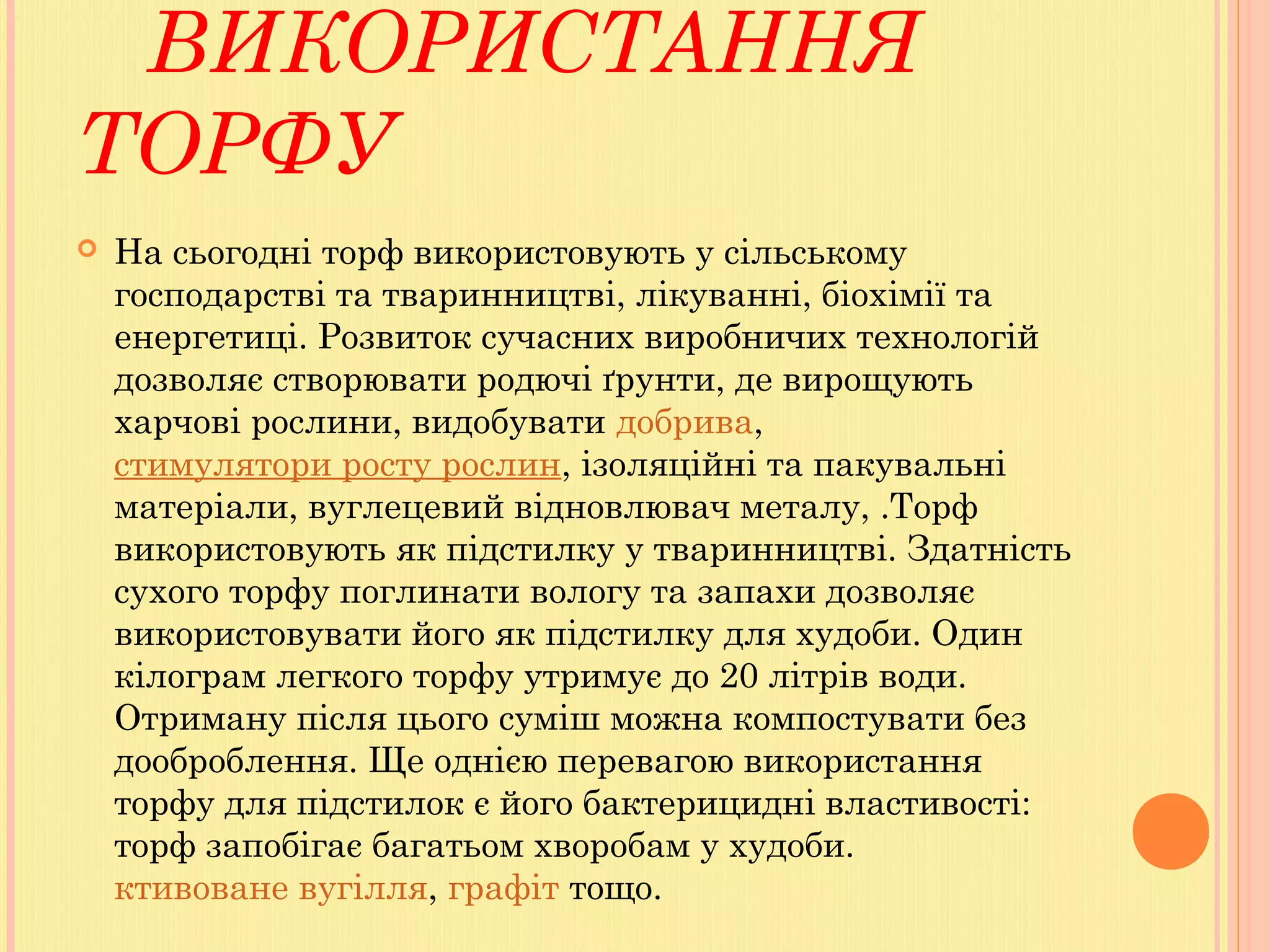 ВИКОРИСТАННЯ
ТОРФУ
 На сьогодні торф використовують у сільському
господарстві та тваринництві, лікуванні, біохімії та
енергетиці. Розвиток сучасних виробничих технологій
дозволяє створювати родючі ґрунти, де вирощують
харчові рослини, видобувати добрива, 
стимулятори росту рослин, ізоляційні та пакувальні
матеріали, вуглецевий відновлювач металу, .Торф
використовують як підстилку у тваринництві. Здатність
сухого торфу поглинати вологу та запахи дозволяє
використовувати його як підстилку для худоби. Один
кілограм легкого торфу утримує до 20 літрів води.
Отриману після цього суміш можна компостувати без
дооброблення. Ще однією перевагою використання
торфу для підстилок є його бактерицидні властивості:
торф запобігає багатьом хворобам у худоби.
ктивоване вугілля, графіт тощо.
 