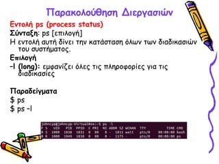 Παρακολούθηση Διεργασιών
Εντολή ps (process status)
Σύνταξη: ps [επιλογή]
Η εντολή αυτή δίνει την κατάσταση όλων των διαδικασιών
του συστήματος.
Επιλογή
–l (long): εμφανίζει όλες τις πληροφορίες για τις
διαδικασίες
Παραδείγματα
$ ps
$ ps –l
 