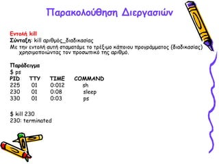 Παρακολούθηση Διεργασιών
Εντολή kill
Σύνταξη: kill αριθμός_διαδικασίας
Με την εντολή αυτή σταματάμε το τρέξιμο κάποιου προγράμματος (διαδικασίας)
χρησιμοποιώντας τον προσωπικό της αριθμό.
Παράδειγμα
$ ps
PID TTY TIME COMMAND
225 01 0:012 sh
230 01 0:08 sleep
330 01 0:03 ps
$ kill 230
230: terminated
 