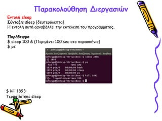 Παρακολούθηση Διεργασιών
Εντολή sleep
Σύνταξη: sleep [δευτερόλεπτα]
Η εντολή αυτή aαναβάλλει την εκτέλεση του προγράμματος.
Παράδειγμα
$ sleep 100 & (Περιμένει 100 sec στο παρασκήνιο)
$ ps
$ kill 1893
Τερματίστηκε sleep
 