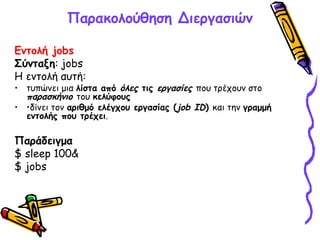 Παρακολούθηση Διεργασιών
Εντολή jobs
Σύνταξη: jobs
Η εντολή αυτή:
• τυπώνει μια λίστα από όλες τις εργασίες που τρέχουν στο
παρασκήνιο του κελύφους
• •δίνει τον αριθμό ελέγχου εργασίας (job ID) και την γραμμή
εντολής που τρέχει.
Παράδειγμα
$ sleep 100&
$ jobs
 