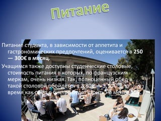 Питание студента, в зависимости от аппетита и
гастрономических предпочтений, оценивается в 250
— 300€ в месяц.
Учащимся также доступны студенческие столовые,
стоимость питания в которых, по французским
меркам, очень низкая. Так, полноценный обед в
такой столовой обойдётся в 2,80€ — 3,10€. В то
время как обед в бистро будет стоить не менее 15€.
 
