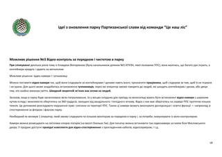 Ідеї з оновлення парку Партизанської слави від команди “Це наш ліс”
18
Можливе рішення №3 Відео-контроль за порядком і чистотою в парку
При спілкуванні декілька років тому із Клавдією Вікторівною (була начальником ділянки №5 КПУЗН, лівої половини ППС), вона жалілась, що багато урн псують, а
контейнери крадуть і здають на металолом.
Можливе рішення: відео-камери + гучномовці.
Можна поставити відео-камери так, щоб вони слідкували за контейнерами і урнами навіть вночі; призначити працівника, щоб слідкував за тим, щоб їх не псували
і не крали. Для цього може знадобитись встановлення гучномовців, через які оператор зможе говорити до людей, які шкодять контейнерам і урнам, або дякує
тим, хто охайно викинув сміття. Швидкий зворотній зв’язок має вплив на людей.
Загалом, якщо в парку буде організовано вело-патрулювання, то у місцях складних для проїзду на велосипеді мають бути встановлені відео-камери з широким
кутом огляду і можливістю обертатись на 360 градусів, захищені від вандального і погодного впливу. Відео з них має зберігатись на сервері ППС протягом кількох
тижнів. Це допоможе розслідувати порушення прав і злочини на території ППС. Також ці камери можуть виконувати дослідницькі і освітні функції — наприклад зі
спостереження за флорою і фауною парку.
Необхідний як мінімум 1 оператор, який зможе слідкувати по кільком моніторам за порядком в парку і, за потреби, комунікувати із вело-контролером.
Камери можна розміщувати на світлових опорах ліхтарів (на висоті близько 5м). Для початку можна встановити такі відеокамери на алеях біля Мисливського
двору. У продажі доступні провідні комплекти для відео-спостереження з прокладенням кабелів, відеосервером, і т.д..
 