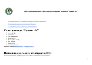 Ідеї з оновлення парку Партизанської слави від команди “Це наш ліс”
5
20. Парковки навколо ППС і заборона на проїзд неслужбових автомобілів
21. Точка безпроводового доступу до мережі Інтернет
22. Забезпечити законність діяльності на території парку
Склад команди “Це наш ліс”
1. Наталія Штефан
2. Ірина Гузій
3. Юрій Пивоваренко
4. Діана Гранкіна
5. Дизайнер Михайло Жук
6. Алла Цудікова
7. Ольга Ілюхіна
8. Тетяна Чорнооченко
Контактна особа: Юрій Пивоваренко, yuri@letsdoit.org.ua
Найважливіші запити відвідувачів ППС
За нашими відомостями, для відвідувачів парку найбільш важливими є наступні питання:
 