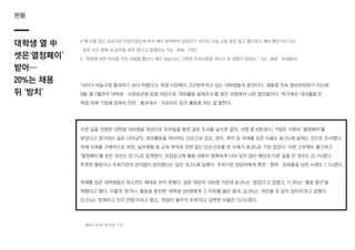 현황
대학생 열 中
셋은‘열정페이’
받아…
20%는 채용
뒤 ‘방치’
#“꽤 이름 있는 공공기관 인턴이었는데 부서 배치 받자마자 담당자가 ‘우리는 사실 시킬 일은 없고 뽑으라고 해서 뽑은거니 너는
업무 시간 중에 네 공부를 하면 된다’고 말했어요.”(남ㆍ26세ㆍ인턴)
#“천문에 관한 지식을 가진 사람을 뽑는다 해서 갔습니다. 그런데 주차요원을 하다가 온 경험이 있어요.”(남ㆍ26세ㆍ국내봉사)
‘낙타가 바늘구멍 통과하기 보다 어렵다’는 취업 시장에서 고군분투하고 있는 대학생들의 증언이다. 대통령 직속 청년위원회가 지난해
8월~올 2월까지 대학생ㆍ사회초년생 등을 대상으로 ‘대외활동 실태조사’를 벌인 과정에서 나온 발언들이다. 여기에서 ‘대외활동’은
학업 외에 기업체 등에서 인턴ㆍ홍보대사ㆍ서포터즈 등의 활동을 하는 걸 말한다.
이런 일을 경험한 대학생 1005명을 대상으로 모바일을 통한 설문 조사를 실시한 결과, 10명 중 4명(36%) 가량은 이른바 ‘열정페이’를
받았다고 생각하는 걸로 나타났다. 대외활동을 하더라도 단순근로 강요, 방치, 폭언 등 피해를 입은 비율도 60.5%에 달하는 것으로 조사했다.
피해 사례를 구체적으로 보면, 실무체험 등 교육 목적과 관련 없는 단순근로를 한 사례가 36.8%로 가장 많았다. 이런 근무에도 불구하고
‘열정페이’를 받은 경우는 22.7%로 집계됐다. 모집공고에 활동 내용이 명확하게 나와 있지 않아 예상과 다른 일을 한 경우는 22.7%였다.
뚜렷한 활동이나 주최기관의 관리없이 방치됐다는 답은 18.2%에 달했다. 주최기관 담당자에게 폭언ㆍ협박ㆍ성희롱을 당한 사례도 7.1%였다.
피해를 입은 대학생들은 하소연도 제대로 하지 못했다. 설문 대상자 1005명 가운데 42.9%는 ‘참았다’고 답했고, 11.8%는 ‘활동 중단’을
택했다고 했다. 이렇게 ‘참거나, 활동을 중단한’ 대학생 550명에게 그 이유를 물은 결과, 52.9%는 ‘개선될 것 같지 않아서’라고 답했다.
22.5%는 ‘문제라고 인지 안함’이라고 했고, ‘취업이 불이익 우려’라고 답변한 비율은 13.5%였다.
헤럴드경제=홍성원 기자
 