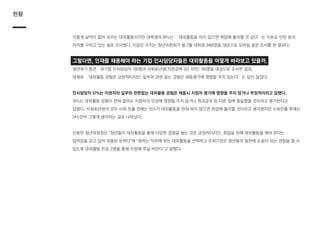 현황
이렇게 실익이 없어 보이는 대외활동이지만 대학생의 46%는 ‘대외활동을 하지 않으면 취업에 불리할 것 같다’는 이유로 인턴 등의
자리를 구하고 있는 걸로 조사됐다. 이같은 수치는 청년위원회가 올 2월 대학생 3400명을 대상으로 모바일 설문 조사를 한 결과다.
그렇다면, 인재를 채용해야 하는 기업 인사담당자들은 대외활동을 어떻게 바라보고 있을까.
청년위가 중견ㆍ대기업 인사담당자 100명과 사회초년생(직장경력 3년 미만) 100명을 대상으로 조사한 결과,
대체로 ‘대외활동 경험은 긍정적이지만, 실무와 관련 없는 경험은 채용평가에 영향을 주지 않는다’는 답이 많았다.
인사담당자 57%는 지원자의 실무와 관련없는 대외활동 경험은 채용시 지원자 평가에 영향을 주지 않거나 부정적이라고 답했다.
78%는 대외활동 경험이 전혀 없어도 지원자의 인상에 영향을 주지 않거나 학과공부 등 다른 일에 충실했을 것이라고 평가한다고
답했다. 사회초년생의 경우 사회 진출 전에는 55%가 대외활동을 전혀 하지 않으면 취업에 불리할 것이라고 생각했지만 사회진출 후에는
24%만이 그렇게 생각하는 걸로 나타났다.
신용한 청년위원장은 “청년들이 대외활동을 통해 다양한 경험을 쌓는 것은 긍정적이지만, 취업을 위해 대외활동을 해야 한다는
압박감을 갖고 있어 과열된 듯하다”며 “원하는 직무에 맞는 대외활동을 선택하고 주최기관은 청년들의 발전에 도움이 되는 경험을 할 수
있도록 대외활동 프로그램을 통해 지원해 주길 바란다”고 말했다.
 