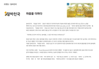 브랜딩 : 알바천국
알바천국의 ‘마음을 더하다’ 영상이 대한민국 아르바이트생의 마음에 따뜻한 봄을 선사하며 착한 손님 전도사 노릇을
톡톡히 하고 있다.알 아르바이트 전문포털 알바천국(대표 최인녕 www.alba.co.kr)은 ‘대국민 알바생 감동 대작전 프로젝트’를
비밀리에 준비, ‘마음을 더하다’ 리얼스토리 영상이 지난 3월 25일 공개 후 2틀 만에 200만 뷰의 기록을 세우며 일주일 만에
450만 뷰를 돌파, 현재 조회수 600만 뷰를 넘기며 누리꾼들의 뜨거운 반응과 함께 큰 호응을 얻고 있다.
“하루에도 몇 번씩 마주치는 알바생들, 그 동안 어떤 태도로 대하셨나요?”
영상은 알바 현장 속 평소 알바생을 대하는 모습이 비춰지며 시작된다. 인사에 대답 없이 지나감은 물론 작은 실수에도 크게 윽박지르는
등 무심코 행했던 우리의 행동이 상대에게 얼마나 큰 상처가 되어왔는지를 되돌아보게 한다.
이렇듯 알바천국의 ‘마음을 더하다’ 영상은 일상 속 너무 당연하게 여겼던 알바생에 대한 우리의 태도에 물음표를 던지며 알바생에
대한 배려와 존중의 메시지를 전한다.
이번 프로젝트는 일명 ‘Social Movement(사회적 인식개선) 캠페인’의 일종으로 일상 속 알바생에 대한 갑을 관계의 엇나갔던
생각과 행동을 바로잡고, 서로를 존중하고 배려하는 상생의 문화를 이어나가자는 취지로 기획됐다.
캠페인 메시지를 전달하기 위해 ‘마주 향하여 있다’와 ‘어떤 태도로 상대하다’는 의미가 담긴 ‘대하다’는 단어에 주목,
여기에 ‘존중’과 ‘배려’를 더해 알바생들을 대하는 ‘따뜻한 말 한마디’에 초점을 맞춰 영상은 진행됐다.
마음을 더하다
 