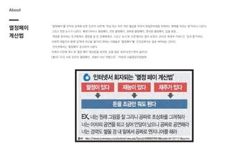 "열정페이"를 인터넷 검색해 보면 '신조어 사전'에 "무급 또는 아주 적은 월급을 주면서 취업준비생을 착취하는 행태를 비꼬는 말"이라고 나온다.
그리고 연관 뉴스가 나온다. 패션디자이너 열정페이, 인턴 열정페이, 경비원 열정페이, 편의점 열정페이, 갑질 등등...
취업을 준비하는 친구에게서, 졸업을 앞 둔 선배에게서, 그리고 '뉴스'와 '신문'에서도 많이 보았다. 2015년 최대의 키워드인 "갑과 을"이라는
사회적 대립각과 함께 '갑'에게 자신을 '을'이라 취하는 사람들은 "열정페이"를 '고진감래'라는 말로 버텨내는 것이다.
인터넷에서는 '열정페이' 공식마저 나왔다.
아래의 사진에 게시 된 '열정 페이 계산법'을 보자면, 요즘 말로 '웃프다(웃기면서 슬프다)'
[출처] "우리 사회 곳곳의 '열정페이', 위법이 아닌 적법으로”|작성자 서울중앙지방법원
열정페이
계산법
About
 