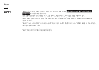 5포세대
About
'열정페이'가 가장 심각한 세대는 무엇보다도 '청년층'이다. 청년세대를 두고 '5포세대' (취업, 내집마련, 결혼, 출산, 인간관계를 포기한
요즘 젊은이들을 일컫는 말)라는 말이 나온다.
물론, 요즘의 젊은이들이 모두 그런 것은 아니다. 그들 중에서 노력을 한 자들과 노력하지 않은 자들은 구분되어야 한다.
하지만, 문제는 이들이 무엇인가를 하고자 할 때, 대학을 지나 혹은 고등학교를 지나 '사회'로 나아갈 때, '열정페이'라는 것이 동일하게
작용한다는 점이다.
'열정페이'를 받고 '아프니까 청춘'인 시간을 '인고의 세월'로 보낸 지금의 청년층이 중년층이 되어 또다시 '청춘들의 열정'을 '싼 값'에 사간다면,
대한민국의 미래는 어둡지 않을까.
'열정'이 '희망'으로 이어지기를 모든 '갑과 을'에게 바란다.
 