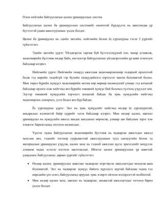 Олон нийтийн байгууллагын цалин урамшууллын систем
Байгууллагын цалин ба урамшууллын системийг оновчтой бүрдүүлэх нь ажилчидаа үр
бүтээлтэй удаан ажиллуулахын үндэс болдог.
Цалин ба урамшуулал нь эдийн засгийн, нийгмийн болон ёс суртахууны гэсэн 3 үүргийг
гүйцэтгэнэ.
Эдийн засгийн үүрэг: Үйлдвэрлэн гаргаж буй бүтээгдэхүүний тоо, чанар дээшилж,
хөдөлмөрийн бүтээмж өндөр байх, ингэснээр байгууллагын үйлдвэрлэлийн үр ашиг нэмэгдэх
байдлаар илэрнэ.
Нийгмийн үүрэг: Нийгмийн гишүүд ажиллаж хөдөлмөрлөснөөр тодорхой орлоготой
болж тэд өөрийн төдийгүй гэр бүлийн гишүүдийнхээ хэрэгцээг хангах боломжтой болно.
Мөн төрөл бүрийн хүмүүст хөдөлмөрийн мотив өөр өөрөөр нөлөөлсний улмаас тэд ялгаатай
байдлаар орлого олж нийгэмд янз бүрийн төвшний хүмүүс бий болоход түлэхэц үзүүлдэг юм.
Эдгээр төвшний хүмүүсийн хэрэгцээ ялгаатай байдаг ба хувь хүмүүсийн нийгэмд
хөдөлмөрлөх сонирхол, үзэл бодол янз бүр байдаг.
Ёс суртахууны үүрэг: Энэ нь хувь хүмүүсийг нийгэмд өндөр ёс суртахуунтай,
амьдралын идэвхитэй байр суурийг эзлэх байдлаар илэрнэ. Мөн өндөр цалин, шагнал
урамшуулал нь хүмүүсийн ажилд хандах хандлагыг өөрчилж, улмаар зан байдлын эерэг хэм
хэмжээг баримтлахад ихээхэн нөлөөлдөг.
Үүнээс гадна байгууллагын хөдөлмөрийн бүтээмж нь чадварлаг ажилчдыг ажилд
хөлслөн авч, тэднийг тогтвор суурьшилтай ажиллуулахын тулд санхүүгийн болон эд
материалын урамшуулал үзүүлж, цалин хөлс нь тэдний ажиллах хүсэл эрмэлзлийг хөхүүлэн
дэмжиж чадах эсэхээс ихээхэн шалтгаалдаг. Иймээс цалин урамшууллын үр ашигтай
удирдлага байгууллагад дараах үүргийг гүйцэтгэнэ.
 Өндөр цалин, урамшууллыг ашиглан чадварлаг мэргэжсэн ажиллагчдыг хөлсөлж авах
боломжтой. Энэ нь чадварлаг хүмүүс байнга хүрэлцээ муутай байдгаас гадна тэд
өөрсдийн үнэ цэнэ, байгууллагад оруулах хувь нэмрээ ойлгон мэдэрдэгтэй холбоотой.
 Мөн өндөр цалин хөлс, шагнал нь чадварлаг, авъяастай ажиллагчдыг тогтоон барих
үндэс болдог
 