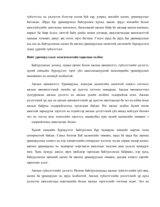 гүйцэтгэлд нь үндэслэн бэлнээр олгож буй сар, улирал, жилийн цалин, урамшууллыг
багтаадаг. Шууд бус урамшуулалд байгууллага хуульд заасан эрүүл мэндийн болон
ажилгүйдлийн даатгалын хөнгөлөлт, баталгаатай ажлын байр ба ажлаар хангах инөхцөл,
амралт ба баяр ёслол, өвчтэй байх үеийн нөхөн олговор, ажиллагчиддаа хөнгөлөлттэй
хувьцаа эзэмших давуу эрх олгох зэрэг багтана. Гэхдээ шууд ба шууд бус урамшууллын
аль аль нь байгууллагын цалин ба шагнал урамшууллын оновчтой системийг бүрдүүлэхэд
чухал үүргийг гүйцэтгэдэг.
Нийт урамшууллын менежментийн харилцаа холбоо
Байгууллагын дотоод, гадаад орчин болон ажлын шинжилгээ, гүйцэтгэлийн үнэлгээ,
хүний нөөцийн бүрдүүлэлт зэрэг үйл ажиллагаануудтай хөдөлмөрийн урамшууллын
менежмент нь салшгүй холбоотой.
Ажлын шинжилгээ: Урамшуулал, ялангуяа цалингийн оновчтой хэмжээ тогтоолт
ажлын шинжилгээний эцсийн үр дүнгээс ихээхэн хамаардаг. Ажлын шинжилгээнд
тулгуурласан ажлын үнэлгээ нь ажлын үнийн холбоог тодорхойлж өгнө. Ажлын
үнэлгээний үр дүн нь ажлын шинжилгээний үр дүнгээс шалтгаалдаг ба энэ нь албан ёсны
ажлын байрны тодорхойлолтод тусгагдсан байдаг. Нэг ажлыг холбоо бүхий нөгөө
ажилтай харьцуулж зэрэглэх нь хэдийгээр ажлын үнэлгээний үйл явцад хийгддэг боловч
энэ нь эхлээд хөлс төлөлтийн зэрэглэл, цаашилбал хувь хүний цалингийн төвшинг т
одорхойлоход ашиглагдах болно.
Хүний нөөцийн бүрдүүлэлт: Байгууллага бүр чадварлаг нөөцийг өөртөө татах
сонирхолтой байдаг. Санал болгож буй цалингийн төвшин, шууд ба шууд бус шагнал
урамшууллын хэмжээ нь нэр дэвшигчдийн сонирхлыг ихээхэн татдаг учраас өндөр цалин,
шагнал урамшуулал нь чадварлаг мэргэшсэн ажилчдыг хөлслөн авах үндсэн хөшүүрэг
мөн. Хувь хүмүүс ажилд орох шийдвэр гаргахдаа байгууллагын байршил, нэр хүнд,
байгууллагын ерөнхий цалин ба шагнал урамшууллын төвшин, дундаж хэмжээ зэргийг
харгалзан үздэг.
Ажлын гүйцэтгэлийн үнэлгээ: Ихэнхи байгууллагуудад ажлын гүйцэтгэлийн үйл явц,
цалин ба урамшуулал нь шууд холбоотой. Ажлын гүйцэтгэлийн үнэлгээний үр дүнд
үндэслэн ажиллагчдад мэргэшлийн болон ажлын зэрэглэлийг тогтоож өгдөг. Энэ нь
 