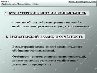 3. БУХГАЛТЕРСКИЕ СЧЕТА И ДВОЙНАЯ ЗАПИСЬ
- это способ текущей регистрации изменений с
хозяйственными средствами в процессе их движения.
4. БУХГАЛТЕРСКИЙ БАЛАНС И ОТЧЁТНОСТЬ
Бухгалтерский баланс -способ заключительного
обобщения учётных записей.
Отчётность - система экономических показателей,
характеризующих результаты хозяйственной
деятельности предприятия.
Основы бухгалтерского учётаТЕМА 1.3:
«Предмет и метод бухгалтерского учёта».
 