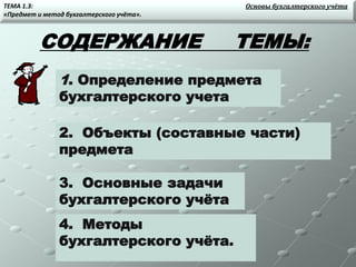 СОДЕРЖАНИЕ ТЕМЫ:
1. Определение предмета
бухгалтерского учета
2. Объекты (составные части)
предмета
3. Основные задачи
бухгалтерского учёта
4. Методы
бухгалтерского учёта.
ТЕМА 1.3:
«Предмет и метод бухгалтерского учёта».
Основы бухгалтерского учёта
 