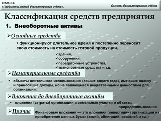 Классификация средств предприятия
Основные средства
1. Внеоборотные активы
 функционируют длительное время и постепенно переносят
свою стоимость на стоимость готовой продукции.
здания,
сооружения,
передаточные устройства,
транспортные средства и т.д.
Нематериальные средства
Вложения во внеоборотные активы
Прочие
Основы бухгалтерского учёта
ТЕМА 1.3:
«Предмет и метод бухгалтерского учёта».
Финансовые вложения — это вложения (инвестиции) организации на
приобретение ценных бумаг (акций, облигаций, векселей и т.д.)
 объекты длительного использования (свыше одного года), имеющие оценку
и приносящие доходы, но не являющиеся вещественными ценностями для
организации.
 вложения (затраты) организации в земельные участки и объекты
природопользования
 