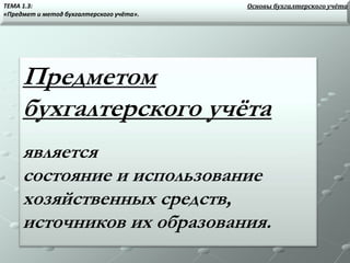Предметом
бухгалтерского учёта
является
состояние и использование
хозяйственных средств,
источников их образования.
Основы бухгалтерского учётаТЕМА 1.3:
«Предмет и метод бухгалтерского учёта».
 